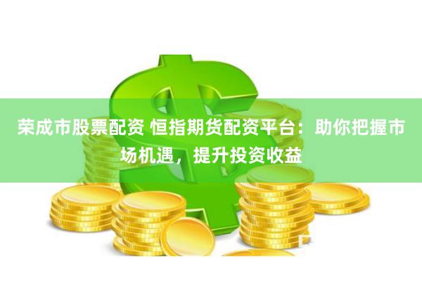 荣成市股票配资 恒指期货配资平台：助你把握市场机遇，提升投资收益