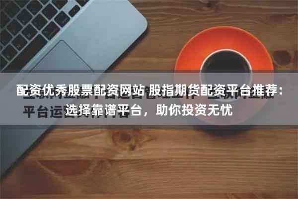 配资优秀股票配资网站 股指期货配资平台推荐：选择靠谱平台，助你投资无忧