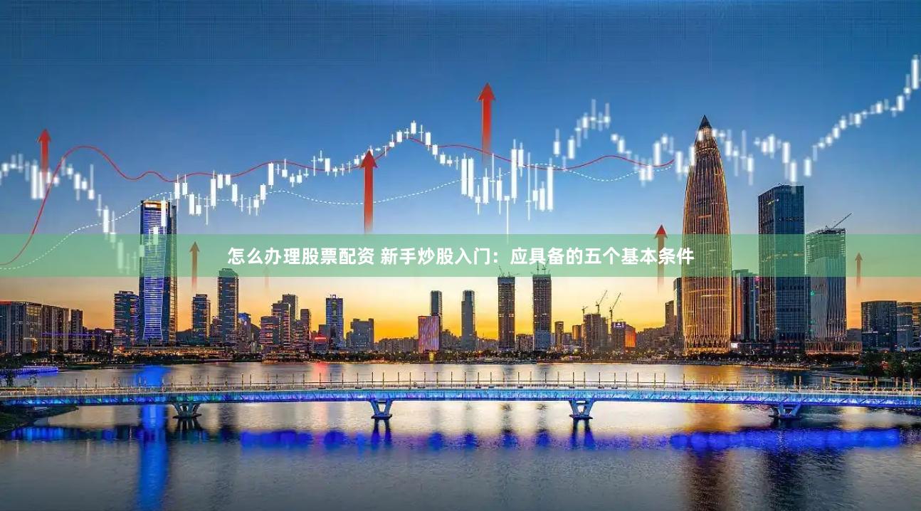怎么办理股票配资 新手炒股入门：应具备的五个基本条件
