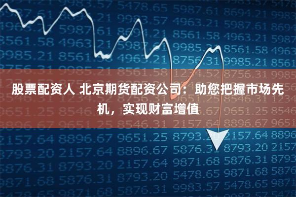 股票配资人 北京期货配资公司：助您把握市场先机，实现财富增值