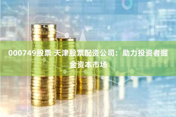 000749股票 天津股票配资公司：助力投资者掘金资本市场