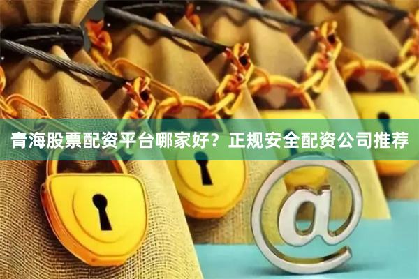青海股票配资平台哪家好？正规安全配资公司推荐