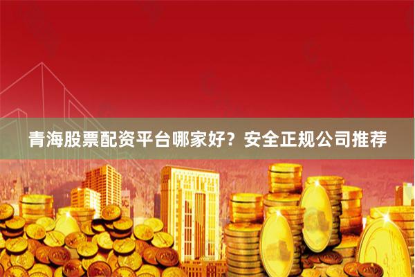 青海股票配资平台哪家好？安全正规公司推荐