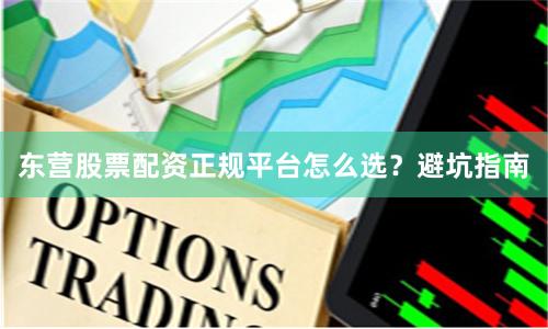 东营股票配资正规平台怎么选？避坑指南